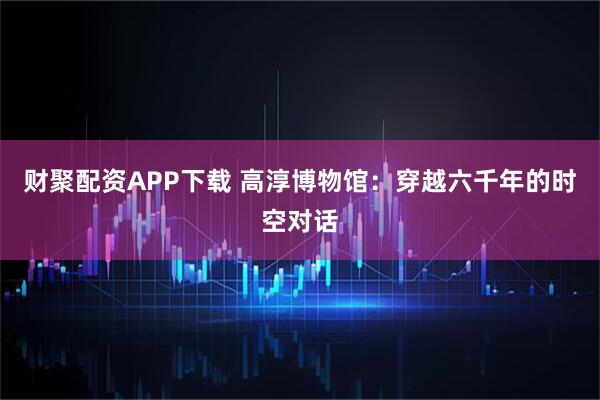 财聚配资APP下载 高淳博物馆：穿越六千年的时空对话