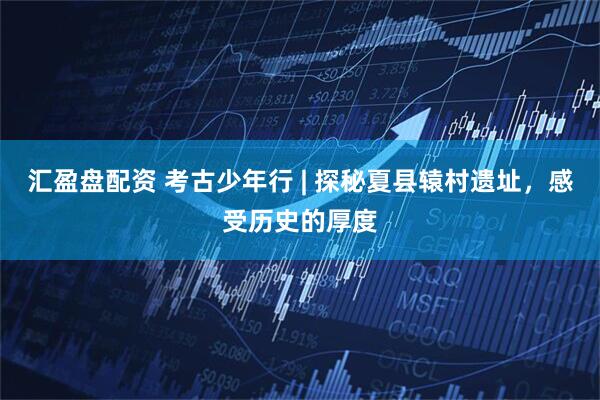 汇盈盘配资 考古少年行 | 探秘夏县辕村遗址,感受历史的厚度