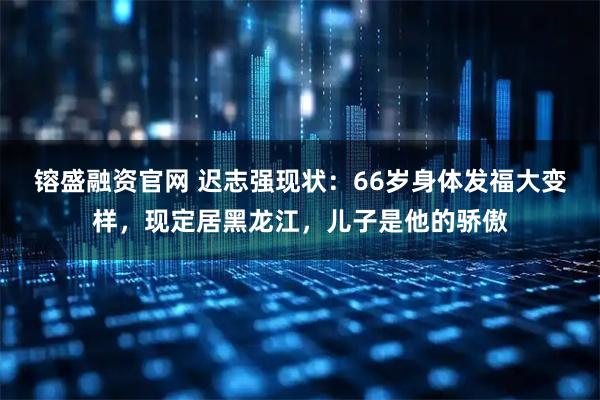 镕盛融资官网 迟志强现状：66岁身体发福大变样，现定居黑龙江，儿子是他的骄傲
