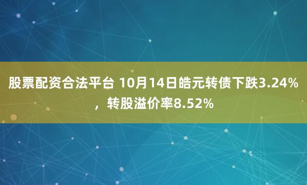 股票配资合法平台 10月14日皓元转债下跌3.24%，转股溢价率8.52%