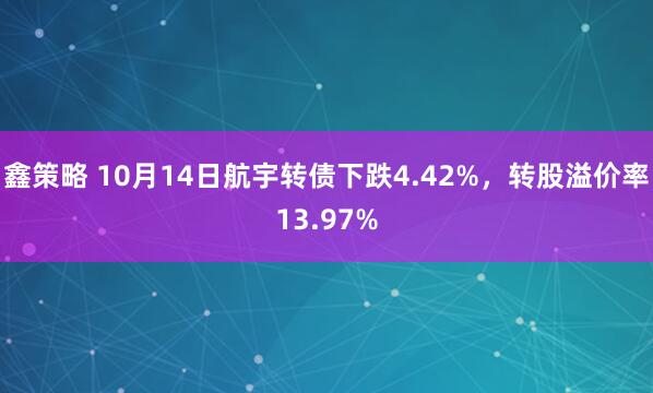 鑫策略 10月14日航宇转债下跌4.42%，转股溢价率13.97%
