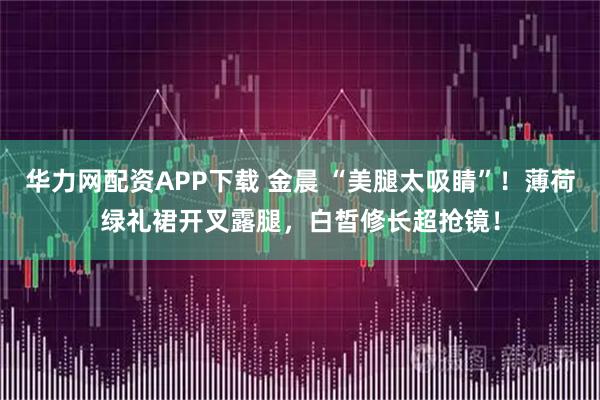 华力网配资APP下载 金晨 “美腿太吸睛”！薄荷绿礼裙开叉露腿，白皙修长超抢镜！