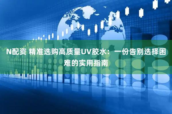 N配资 精准选购高质量UV胶水：一份告别选择困难的实用指南