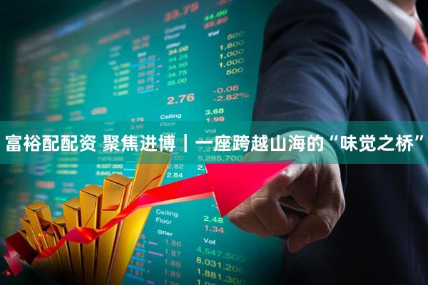 富裕配配资 聚焦进博｜一座跨越山海的“味觉之桥”