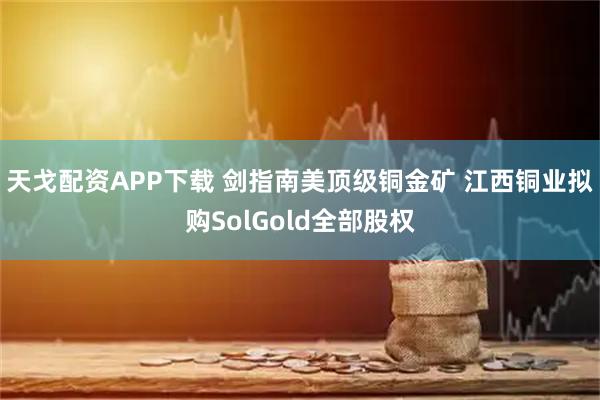 天戈配资APP下载 剑指南美顶级铜金矿 江西铜业拟购SolGold全部股权
