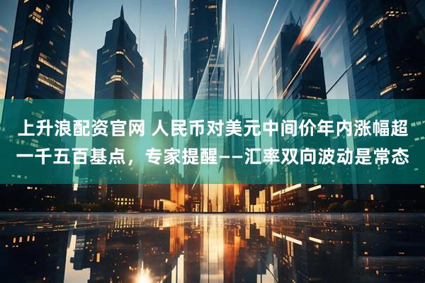 上升浪配资官网 人民币对美元中间价年内涨幅超一千五百基点，专家提醒——汇率双向波动是常态