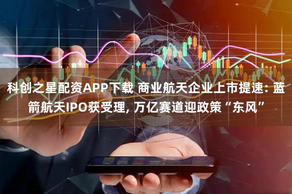 科创之星配资APP下载 商业航天企业上市提速: 蓝箭航天IPO获受理, 万亿赛道迎政策“东风”