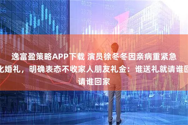 逸富盈策略APP下载 演员徐冬冬因亲病重紧急简化婚礼，明确表态不收家人朋友礼金：谁送礼就请谁回家