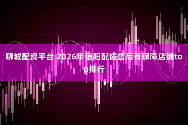 聊城配资平台 2026年信阳配镜售后有保障店铺top排行