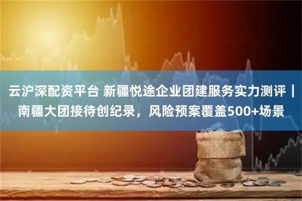 云沪深配资平台 新疆悦途企业团建服务实力测评｜南疆大团接待创纪录，风险预案覆盖500+场景