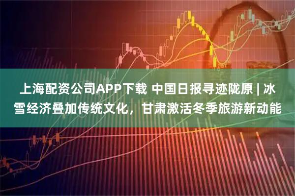 上海配资公司APP下载 中国日报寻迹陇原 | 冰雪经济叠加传统文化，甘肃激活冬季旅游新动能