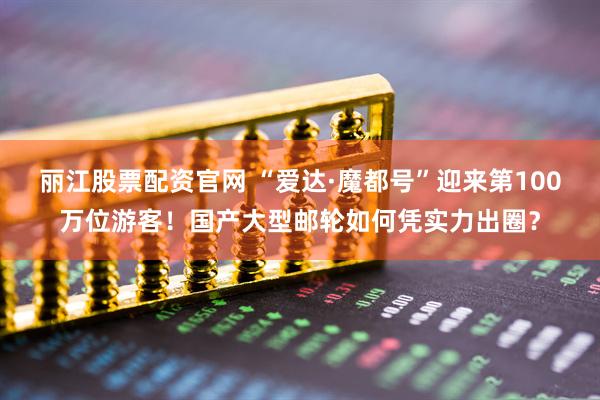 丽江股票配资官网 “爱达·魔都号”迎来第100万位游客！国产大型邮轮如何凭实力出圈？