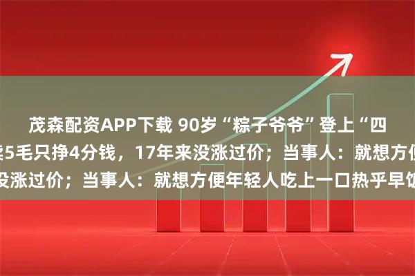 茂森配资APP下载 90岁“粽子爷爷”登上“四川好人榜”：一个粽子卖5毛只挣4分钱，17年来没涨过价；当事人：就想方便年轻人吃上一口热乎早饭