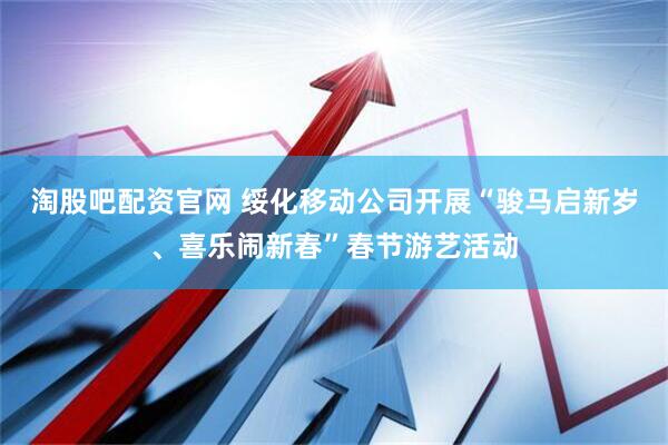 淘股吧配资官网 绥化移动公司开展“骏马启新岁、喜乐闹新春”春节游艺活动