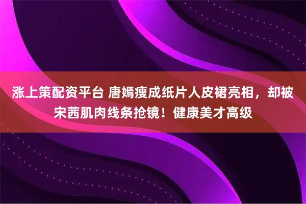 涨上策配资平台 唐嫣瘦成纸片人皮裙亮相,却被宋茜肌肉线条抢镜!健康美才高级